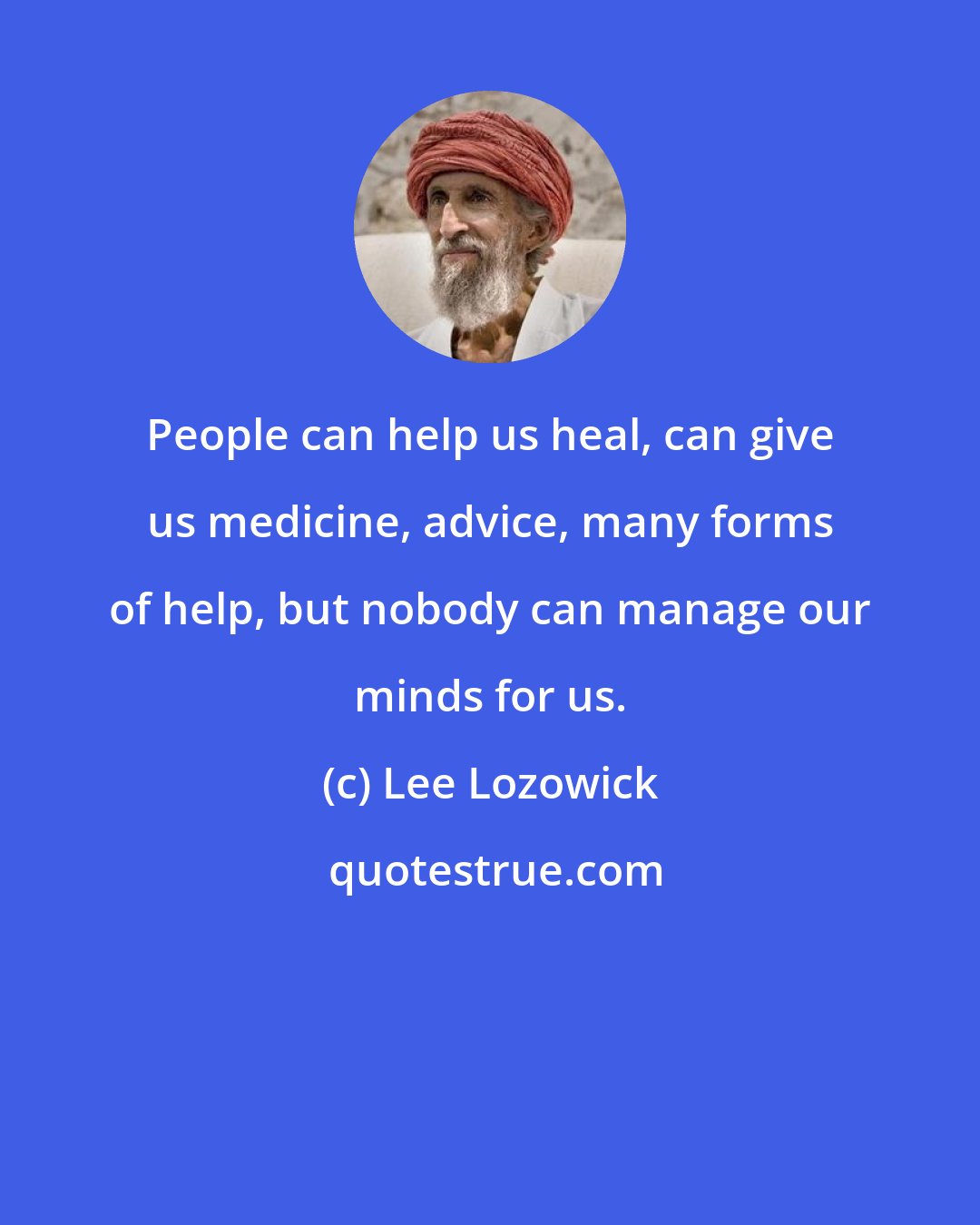 Lee Lozowick: People can help us heal, can give us medicine, advice, many forms of help, but nobody can manage our minds for us.