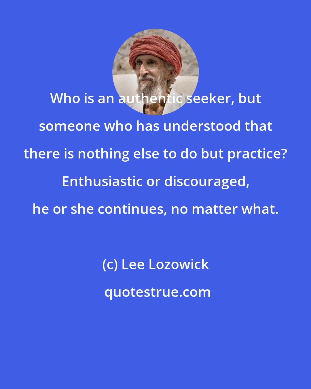 Lee Lozowick: Who is an authentic seeker, but someone who has understood that there is nothing else to do but practice? Enthusiastic or discouraged, he or she continues, no matter what.