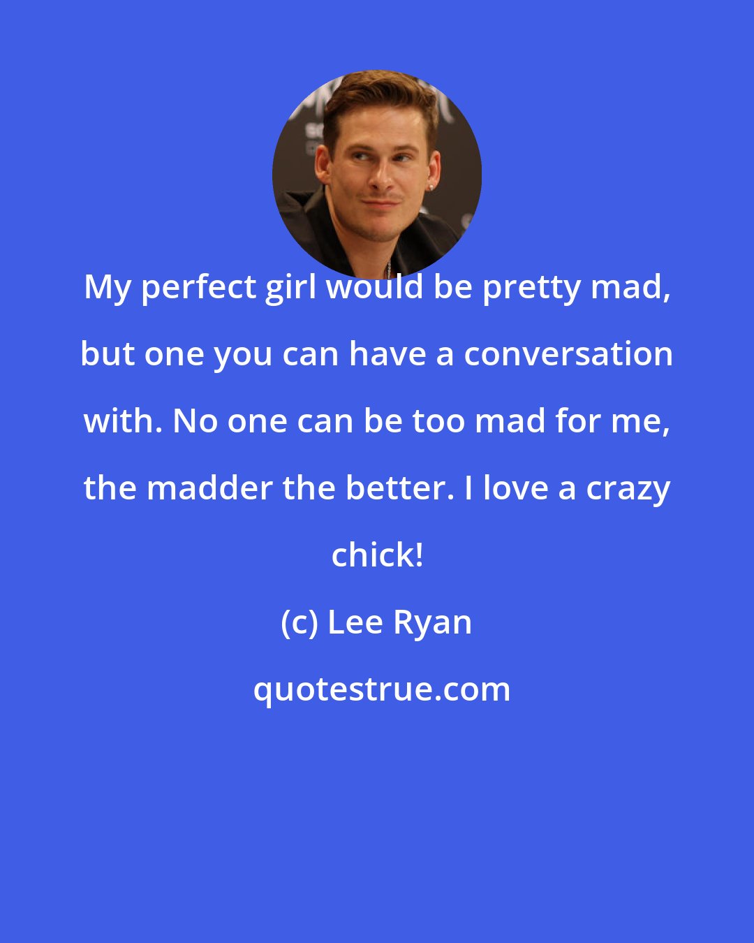 Lee Ryan: My perfect girl would be pretty mad, but one you can have a conversation with. No one can be too mad for me, the madder the better. I love a crazy chick!