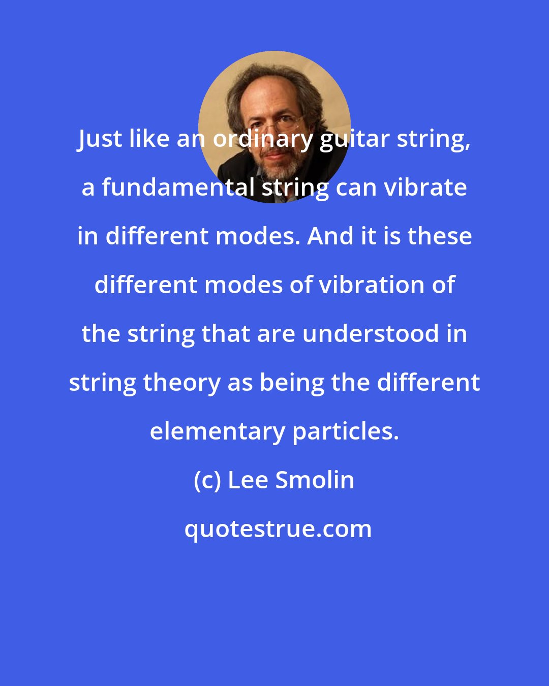 Lee Smolin: Just like an ordinary guitar string, a fundamental string can vibrate in different modes. And it is these different modes of vibration of the string that are understood in string theory as being the different elementary particles.