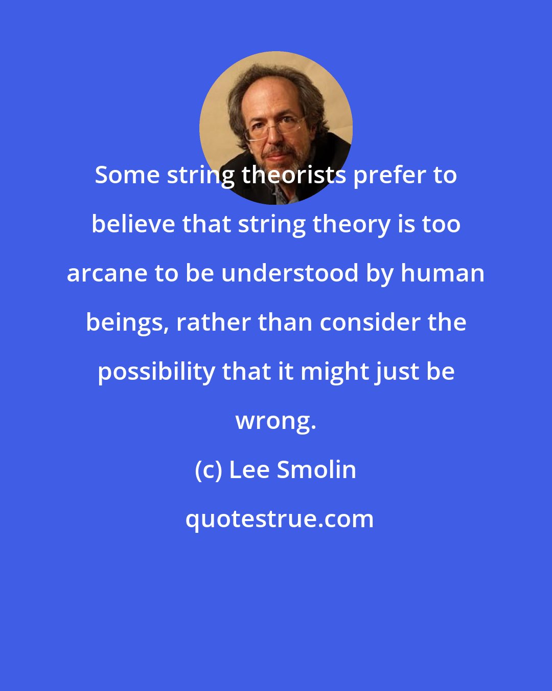 Lee Smolin: Some string theorists prefer to believe that string theory is too arcane to be understood by human beings, rather than consider the possibility that it might just be wrong.