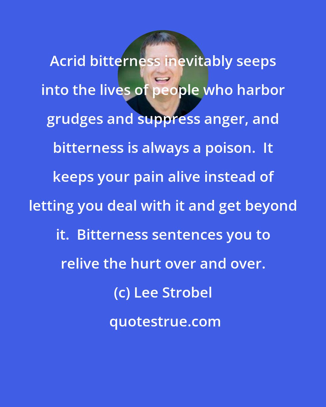 Lee Strobel: Acrid bitterness inevitably seeps into the lives of people who harbor grudges and suppress anger, and bitterness is always a poison.  It keeps your pain alive instead of letting you deal with it and get beyond it.  Bitterness sentences you to relive the hurt over and over.