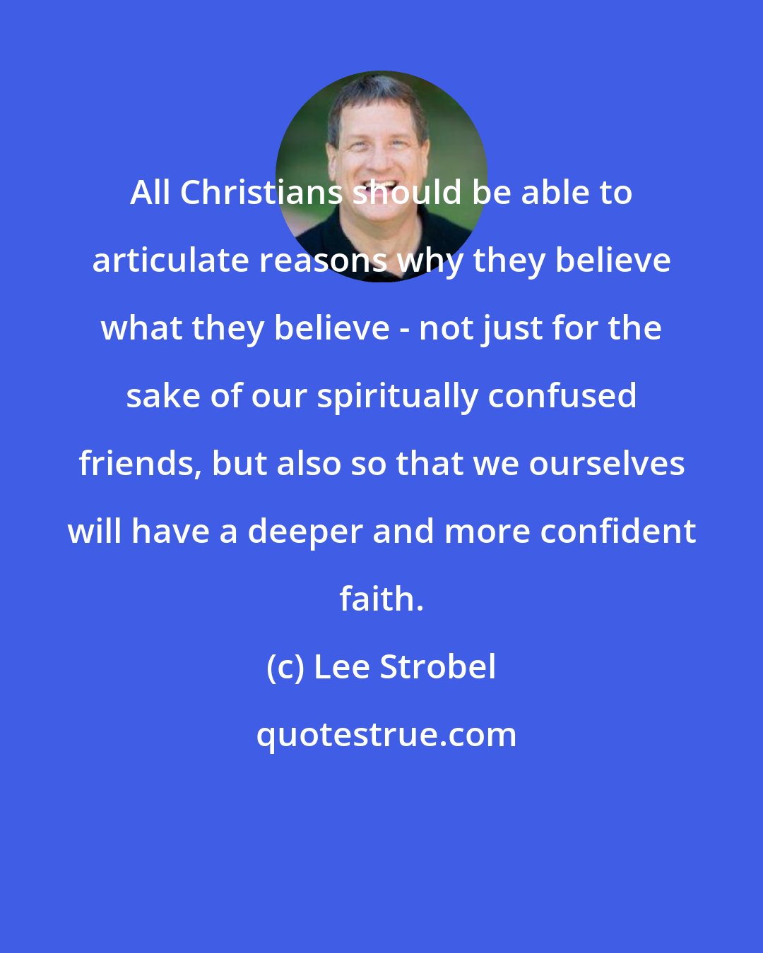 Lee Strobel: All Christians should be able to articulate reasons why they believe what they believe - not just for the sake of our spiritually confused friends, but also so that we ourselves will have a deeper and more confident faith.