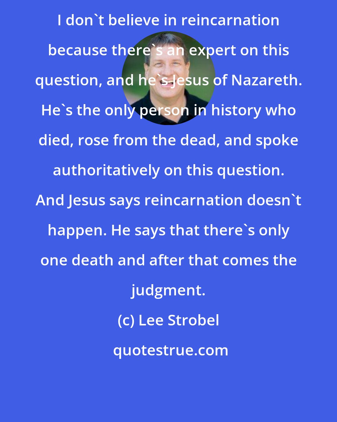 Lee Strobel: I don't believe in reincarnation because there's an expert on this question, and he's Jesus of Nazareth. He's the only person in history who died, rose from the dead, and spoke authoritatively on this question. And Jesus says reincarnation doesn't happen. He says that there's only one death and after that comes the judgment.