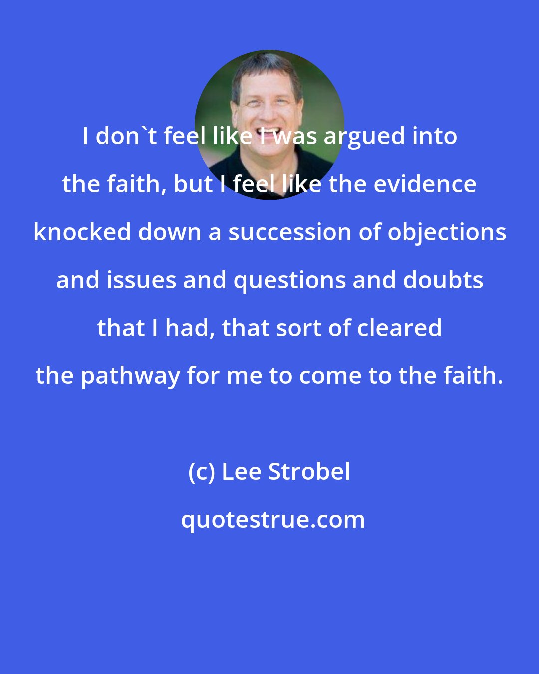 Lee Strobel: I don't feel like I was argued into the faith, but I feel like the evidence knocked down a succession of objections and issues and questions and doubts that I had, that sort of cleared the pathway for me to come to the faith.