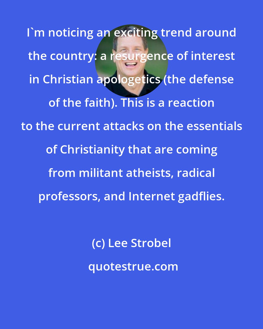 Lee Strobel: I'm noticing an exciting trend around the country: a resurgence of interest in Christian apologetics (the defense of the faith). This is a reaction to the current attacks on the essentials of Christianity that are coming from militant atheists, radical professors, and Internet gadflies.