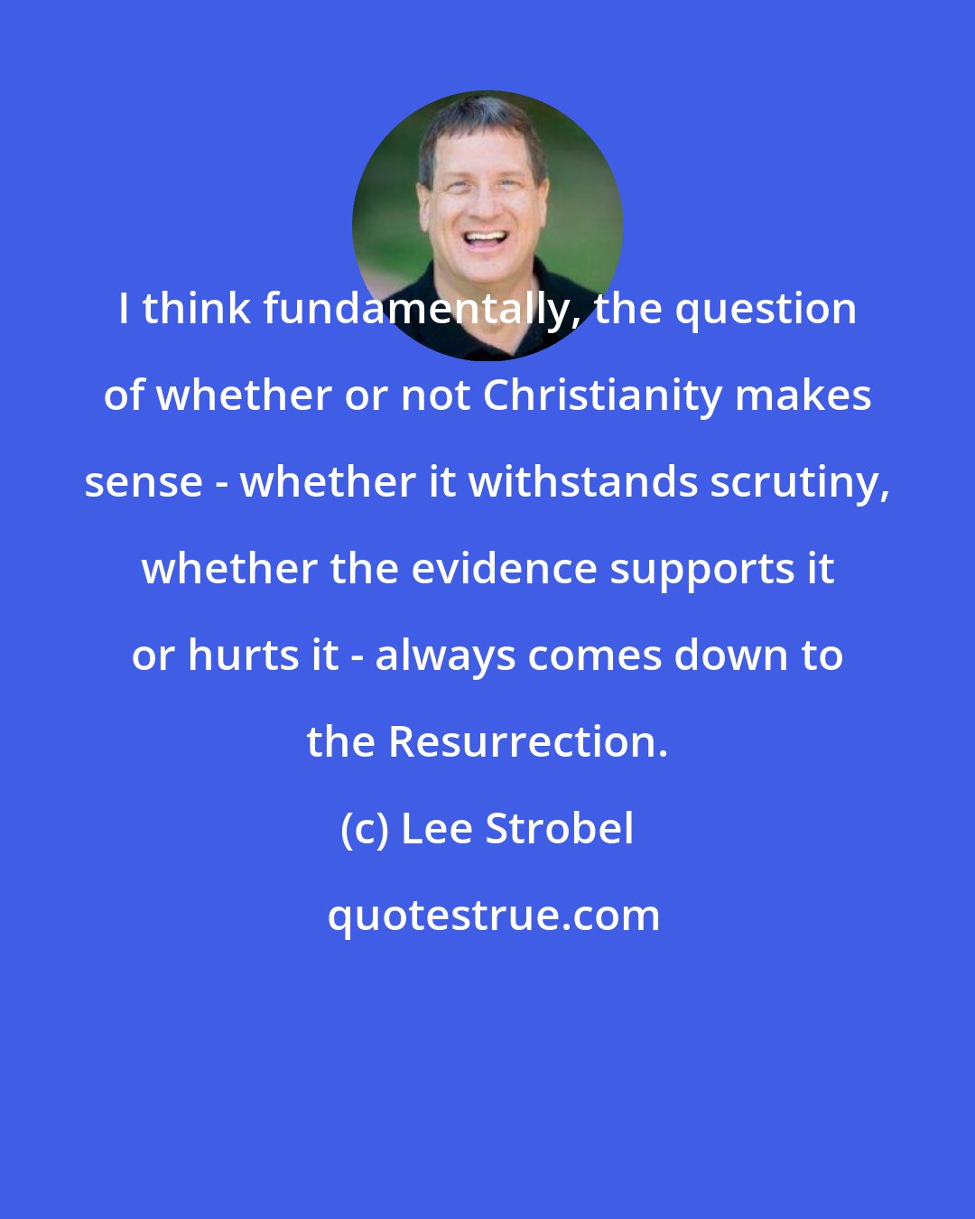 Lee Strobel: I think fundamentally, the question of whether or not Christianity makes sense - whether it withstands scrutiny, whether the evidence supports it or hurts it - always comes down to the Resurrection.