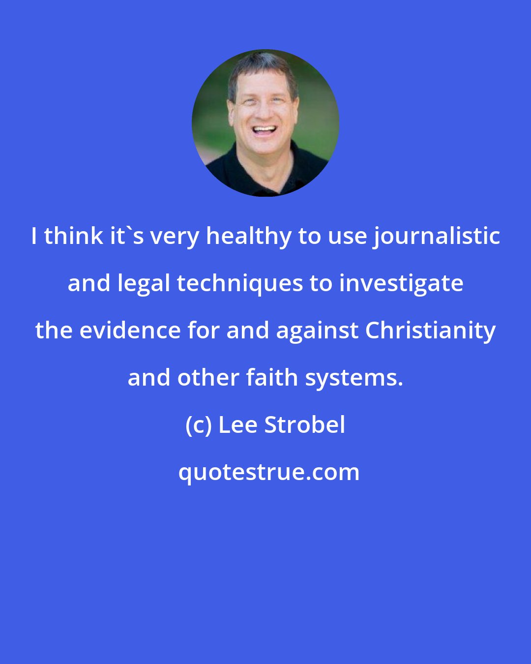 Lee Strobel: I think it's very healthy to use journalistic and legal techniques to investigate the evidence for and against Christianity and other faith systems.