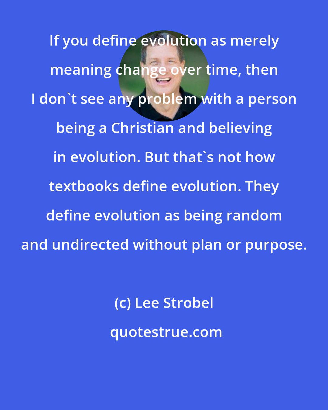 Lee Strobel: If you define evolution as merely meaning change over time, then I don't see any problem with a person being a Christian and believing in evolution. But that's not how textbooks define evolution. They define evolution as being random and undirected without plan or purpose.