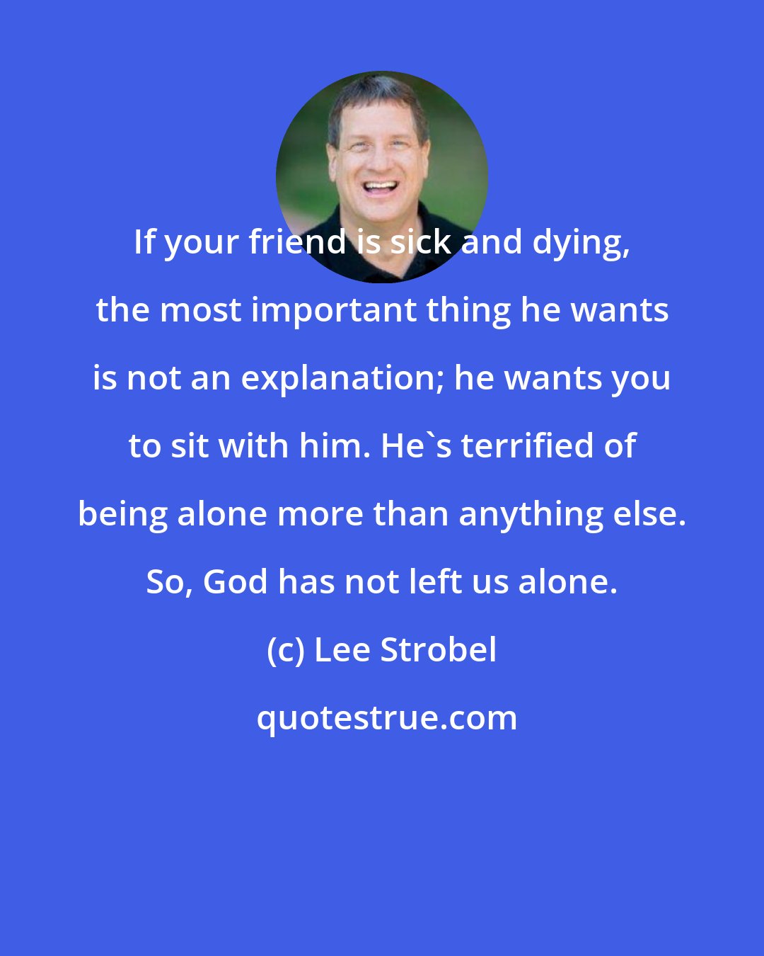 Lee Strobel: If your friend is sick and dying, the most important thing he wants is not an explanation; he wants you to sit with him. He's terrified of being alone more than anything else. So, God has not left us alone.