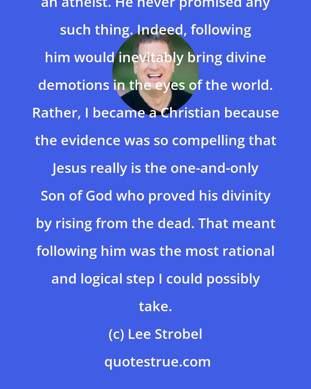 Lee Strobel: In short, I didn't become a Christian because God promised I would have an even happier life than I had as an atheist. He never promised any such thing. Indeed, following him would inevitably bring divine demotions in the eyes of the world. Rather, I became a Christian because the evidence was so compelling that Jesus really is the one-and-only Son of God who proved his divinity by rising from the dead. That meant following him was the most rational and logical step I could possibly take.