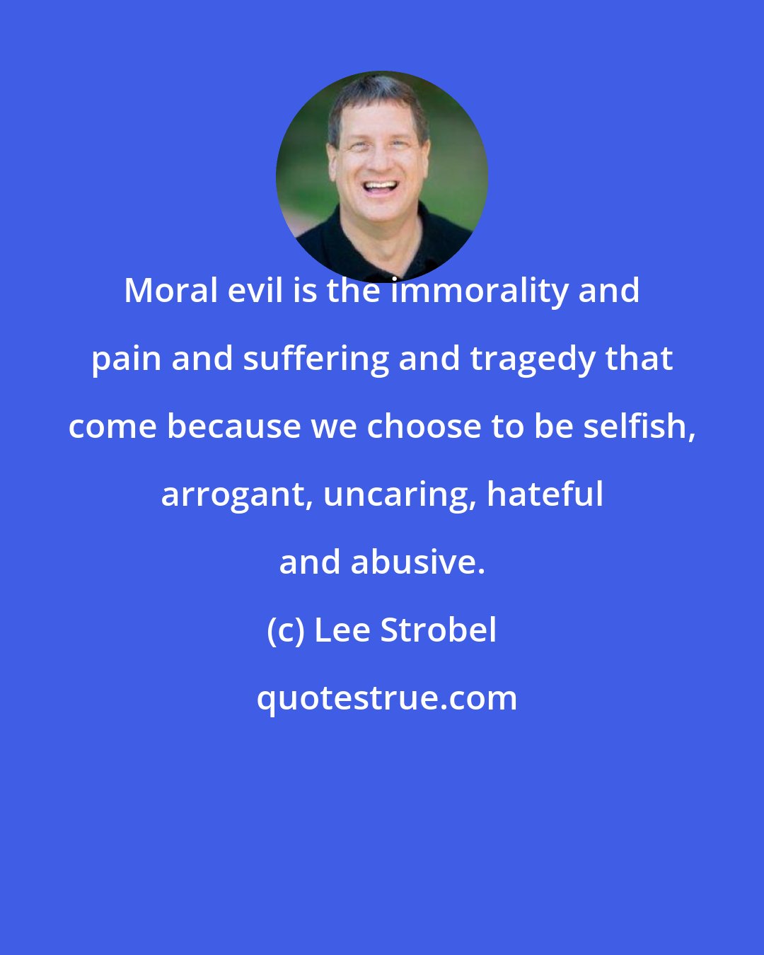 Lee Strobel: Moral evil is the immorality and pain and suffering and tragedy that come because we choose to be selfish, arrogant, uncaring, hateful and abusive.