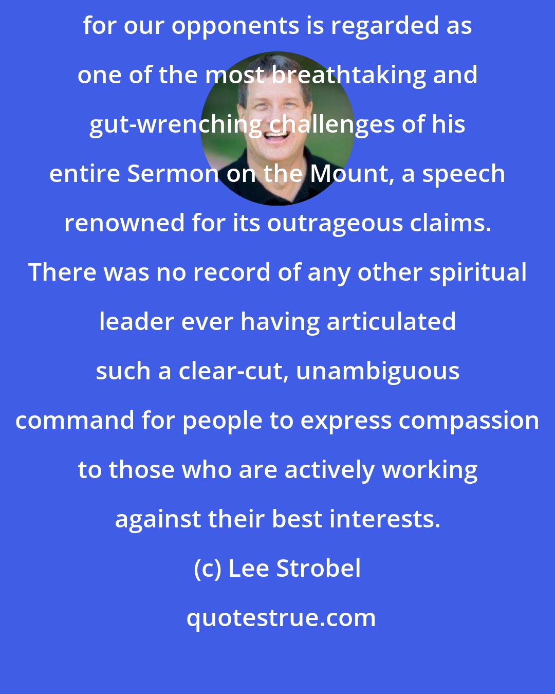 Lee Strobel: Often it is hard. So hard, in fact, that Jesus' decree to love and pray for our opponents is regarded as one of the most breathtaking and gut-wrenching challenges of his entire Sermon on the Mount, a speech renowned for its outrageous claims. There was no record of any other spiritual leader ever having articulated such a clear-cut, unambiguous command for people to express compassion to those who are actively working against their best interests.