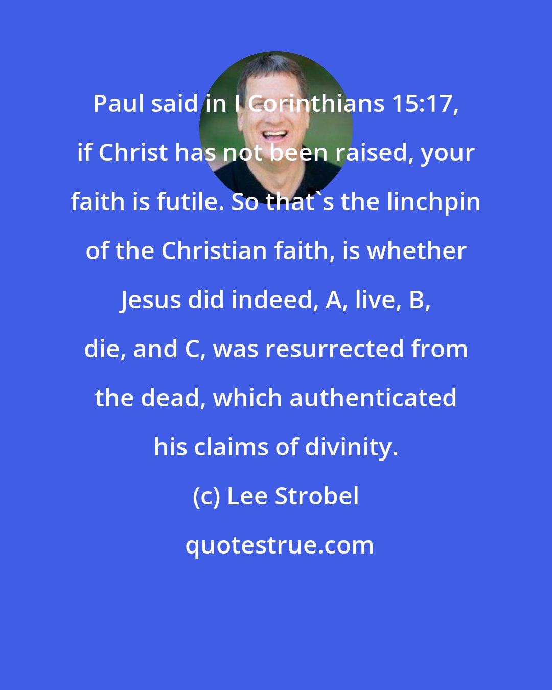 Lee Strobel: Paul said in I Corinthians 15:17, if Christ has not been raised, your faith is futile. So that's the linchpin of the Christian faith, is whether Jesus did indeed, A, live, B, die, and C, was resurrected from the dead, which authenticated his claims of divinity.