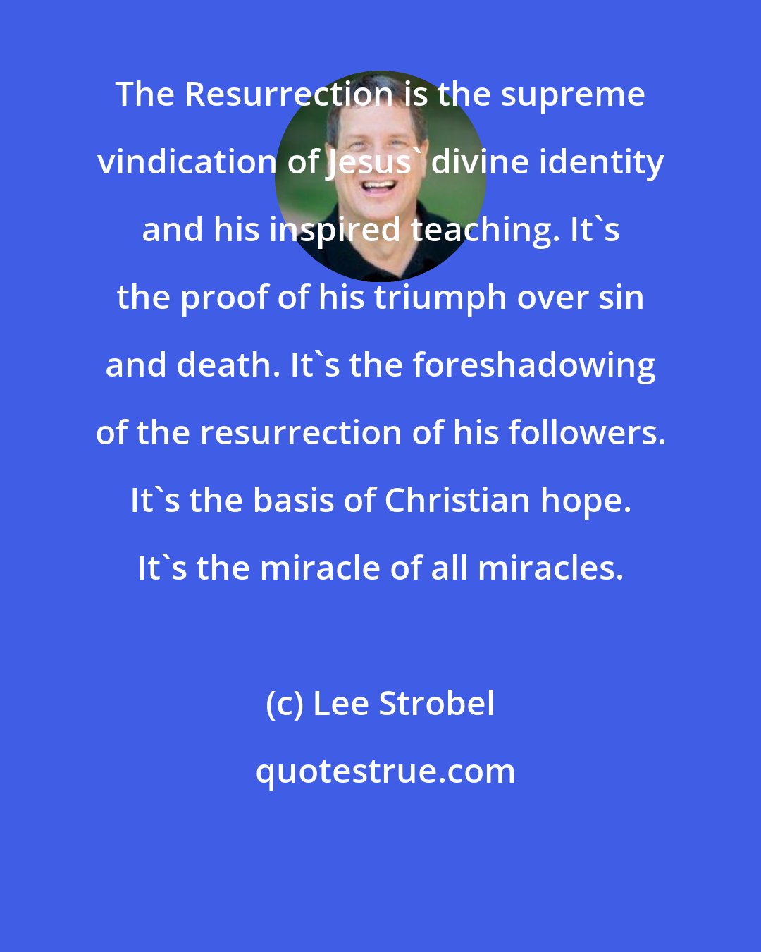 Lee Strobel: The Resurrection is the supreme vindication of Jesus' divine identity and his inspired teaching. It's the proof of his triumph over sin and death. It's the foreshadowing of the resurrection of his followers. It's the basis of Christian hope. It's the miracle of all miracles.