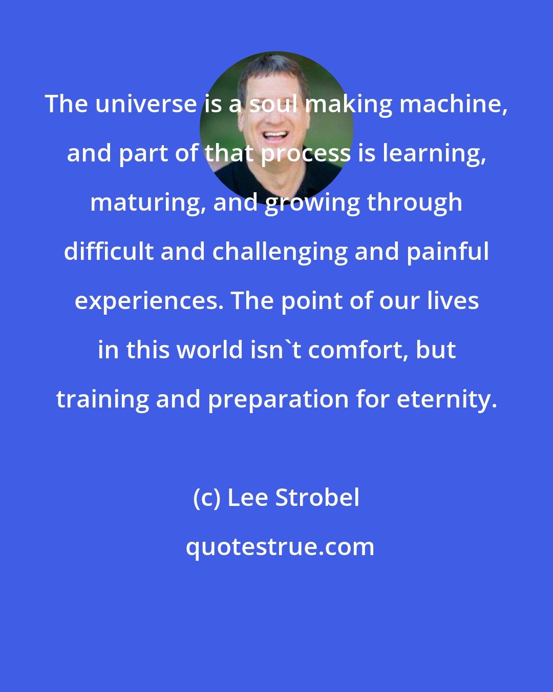 Lee Strobel: The universe is a soul making machine, and part of that process is learning, maturing, and growing through difficult and challenging and painful experiences. The point of our lives in this world isn't comfort, but training and preparation for eternity.