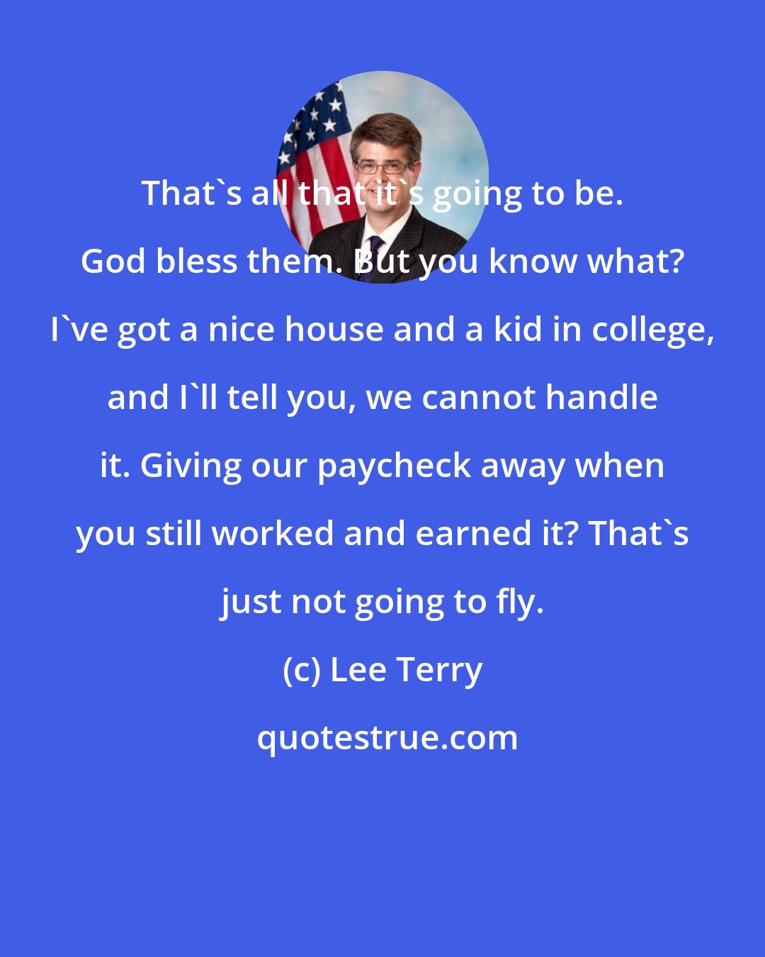 Lee Terry: That's all that it's going to be. God bless them. But you know what? I've got a nice house and a kid in college, and I'll tell you, we cannot handle it. Giving our paycheck away when you still worked and earned it? That's just not going to fly.