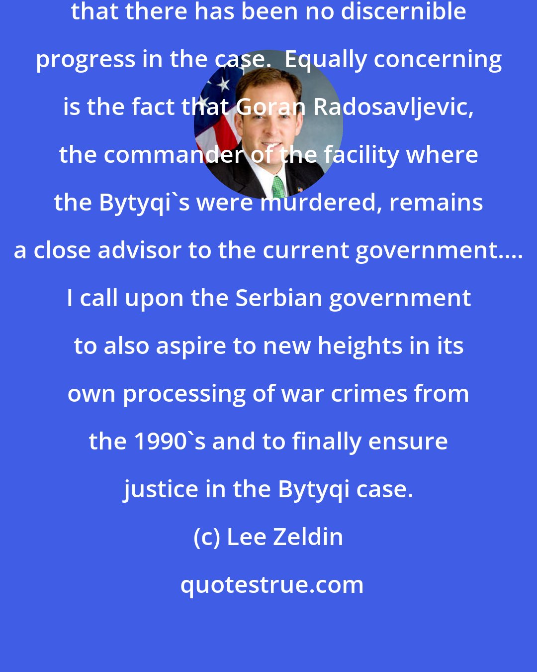 Lee Zeldin: Despite [] promises, I am concerned that there has been no discernible progress in the case.  Equally concerning is the fact that Goran Radosavljevic, the commander of the facility where the Bytyqi's were murdered, remains a close advisor to the current government.... I call upon the Serbian government to also aspire to new heights in its own processing of war crimes from the 1990's and to finally ensure justice in the Bytyqi case.