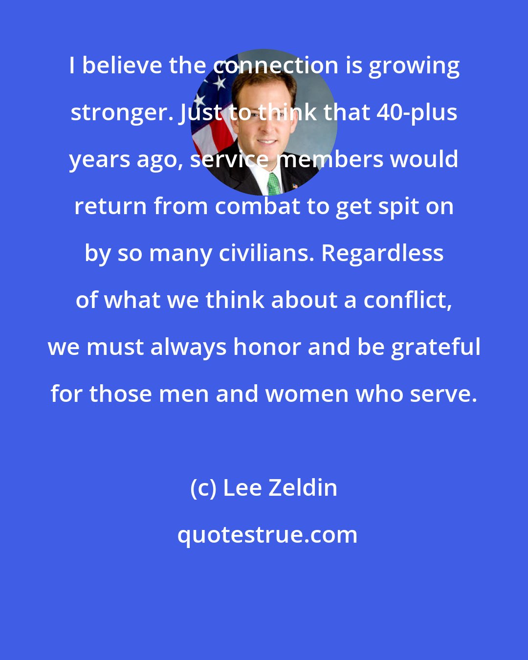 Lee Zeldin: I believe the connection is growing stronger. Just to think that 40-plus years ago, service members would return from combat to get spit on by so many civilians. Regardless of what we think about a conflict, we must always honor and be grateful for those men and women who serve.