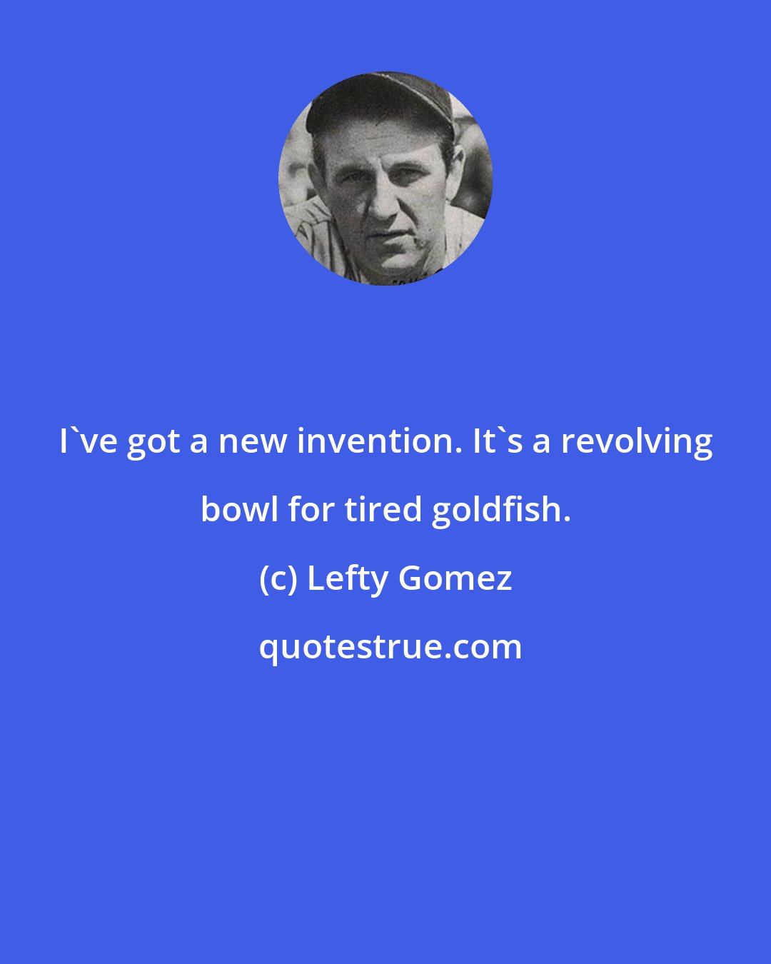 Lefty Gomez: I've got a new invention. It's a revolving bowl for tired goldfish.