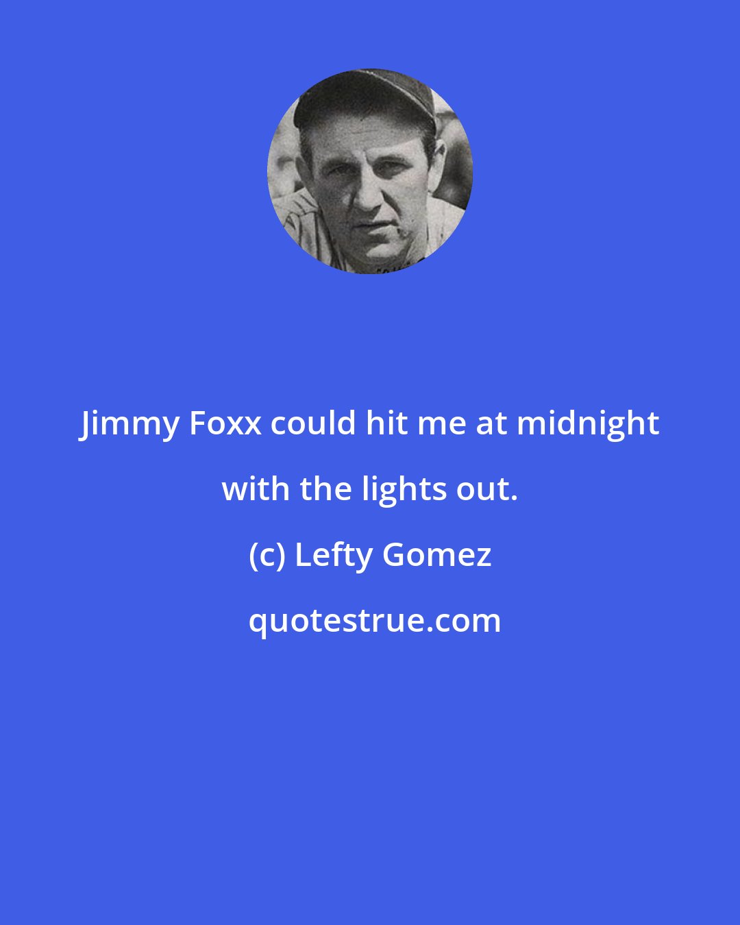 Lefty Gomez: Jimmy Foxx could hit me at midnight with the lights out.