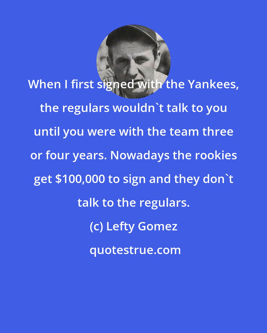 Lefty Gomez: When I first signed with the Yankees, the regulars wouldn't talk to you until you were with the team three or four years. Nowadays the rookies get $100,000 to sign and they don't talk to the regulars.