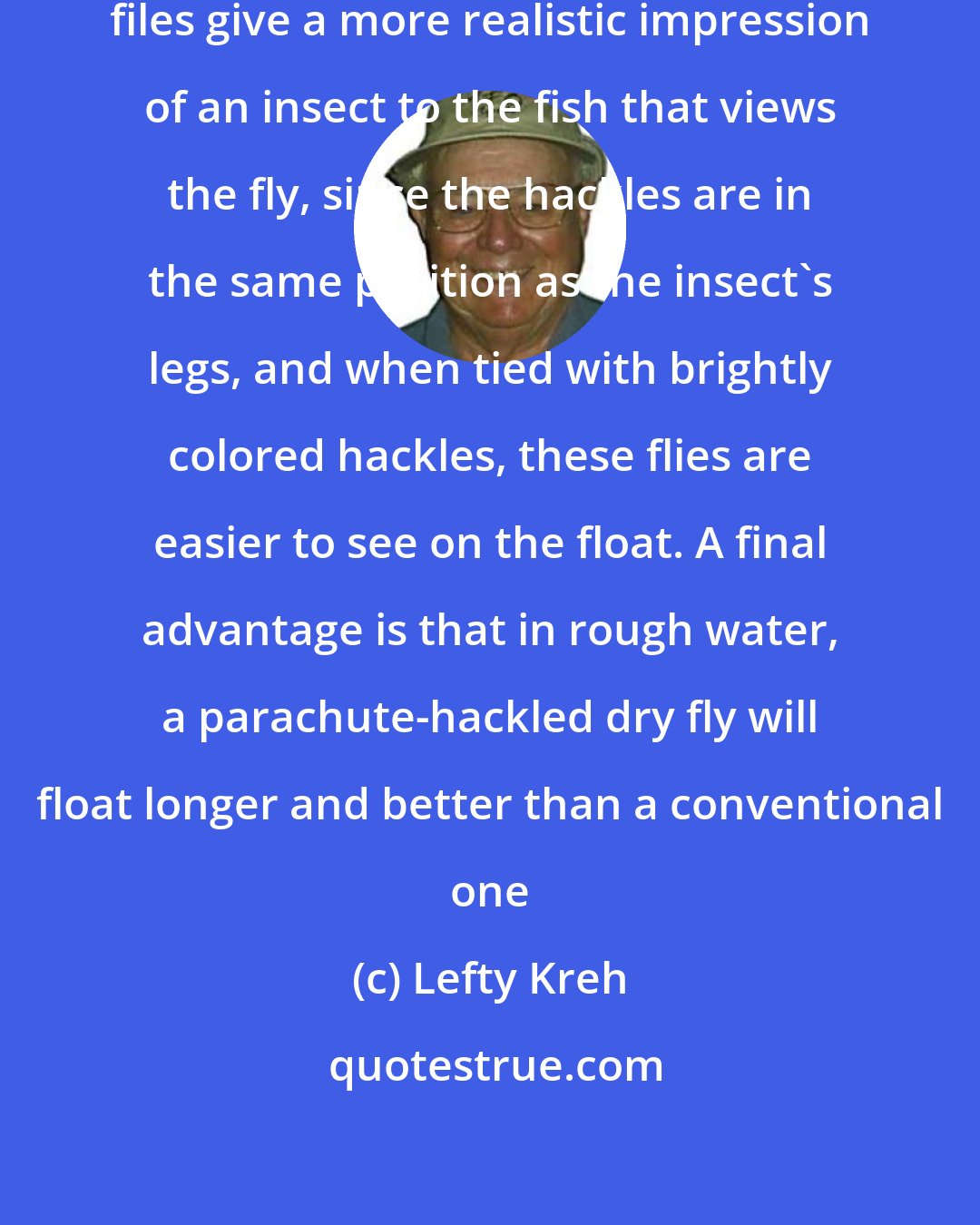 Lefty Kreh: I personally feel that parachute files give a more realistic impression of an insect to the fish that views the fly, since the hackles are in the same position as the insect's legs, and when tied with brightly colored hackles, these flies are easier to see on the float. A final advantage is that in rough water, a parachute-hackled dry fly will float longer and better than a conventional one