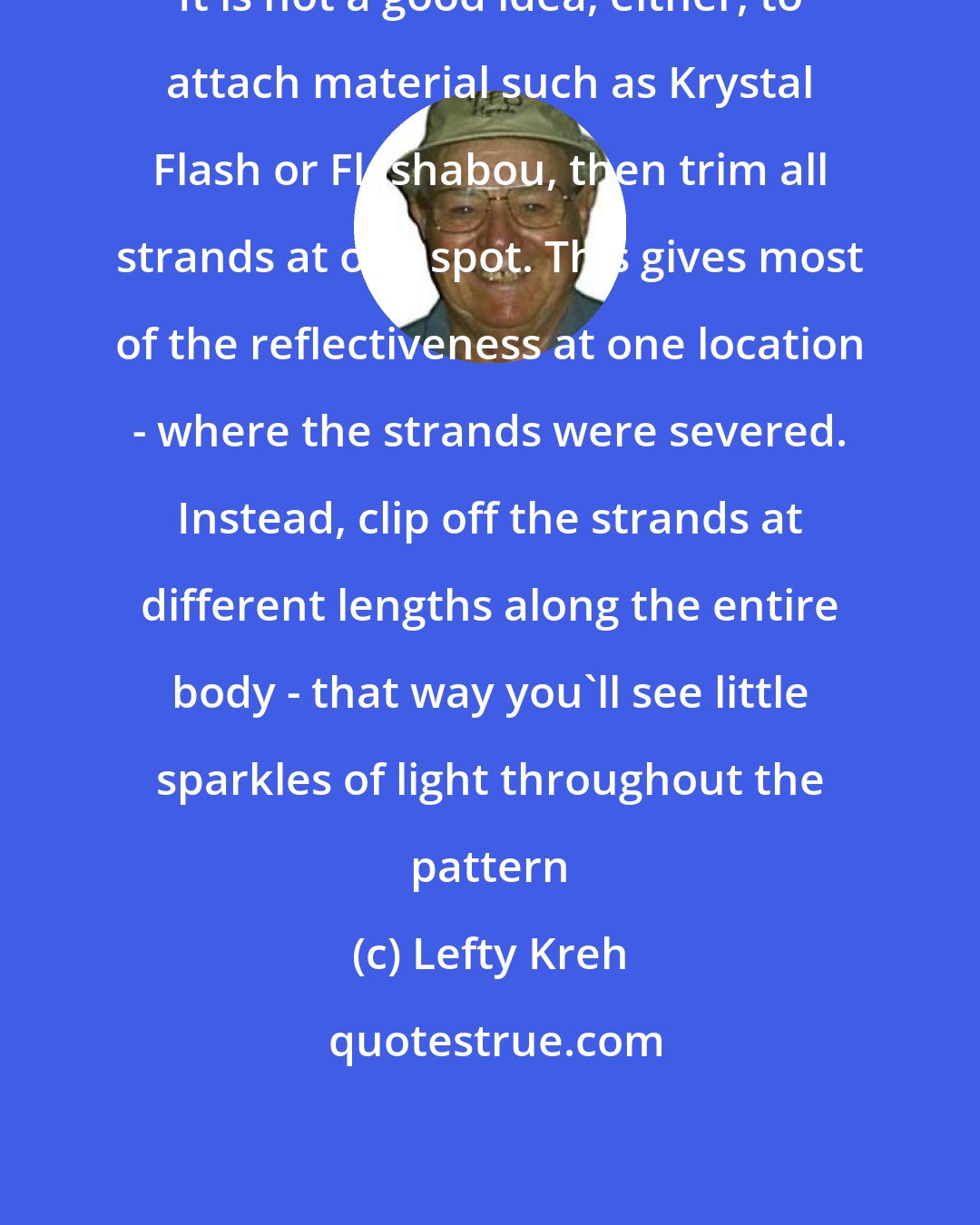 Lefty Kreh: It is not a good idea, either, to attach material such as Krystal Flash or Flashabou, then trim all strands at one spot. This gives most of the reflectiveness at one location - where the strands were severed. Instead, clip off the strands at different lengths along the entire body - that way you'll see little sparkles of light throughout the pattern