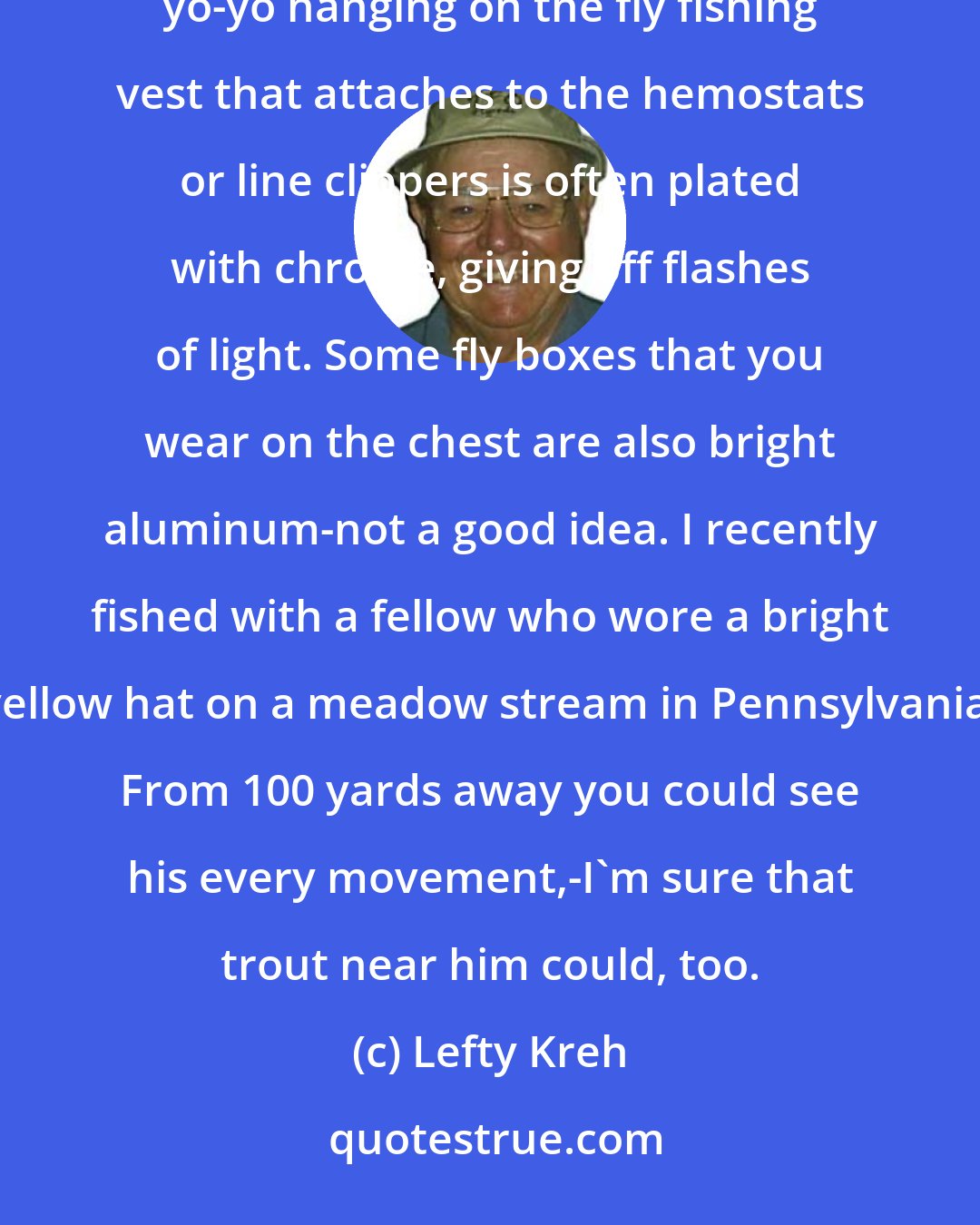 Lefty Kreh: Trout fisherman often give away their presence to the fish by the equipment they are wearing. The yo-yo hanging on the fly fishing vest that attaches to the hemostats or line clippers is often plated with chrome, giving off flashes of light. Some fly boxes that you wear on the chest are also bright aluminum-not a good idea. I recently fished with a fellow who wore a bright yellow hat on a meadow stream in Pennsylvania. From 100 yards away you could see his every movement,-I'm sure that trout near him could, too.