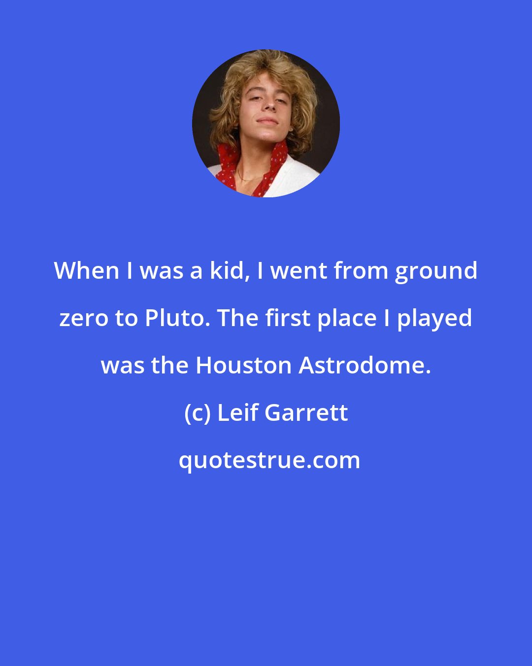 Leif Garrett: When I was a kid, I went from ground zero to Pluto. The first place I played was the Houston Astrodome.