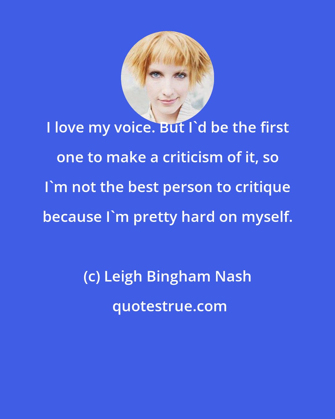 Leigh Bingham Nash: I love my voice. But I'd be the first one to make a criticism of it, so I'm not the best person to critique because I'm pretty hard on myself.
