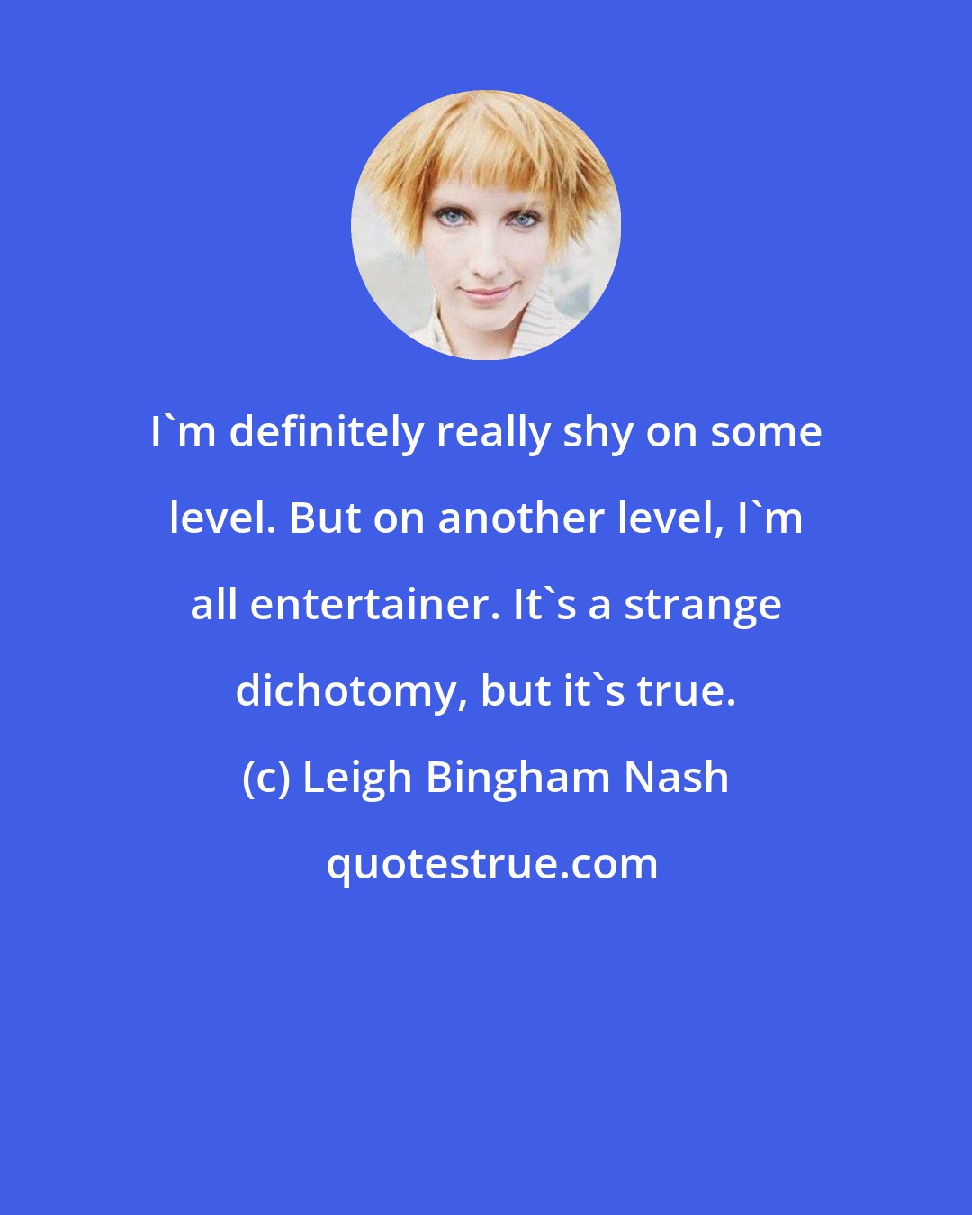 Leigh Bingham Nash: I'm definitely really shy on some level. But on another level, I'm all entertainer. It's a strange dichotomy, but it's true.