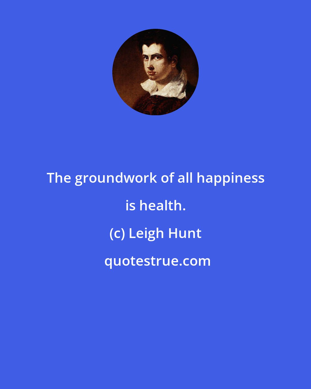 Leigh Hunt: The groundwork of all happiness is health.