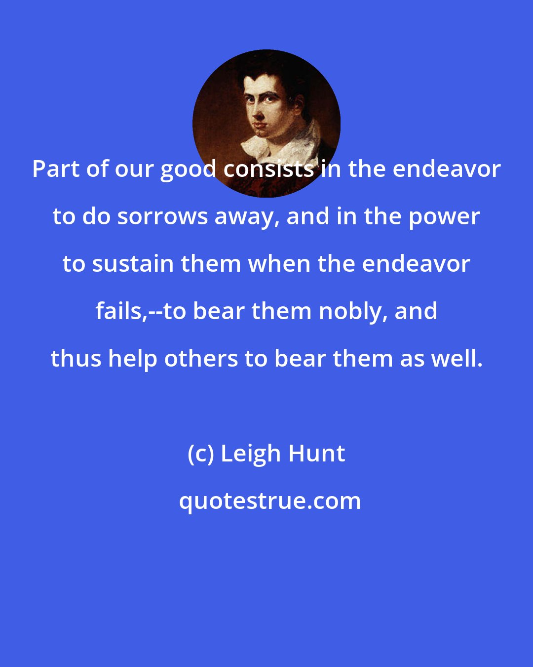 Leigh Hunt: Part of our good consists in the endeavor to do sorrows away, and in the power to sustain them when the endeavor fails,--to bear them nobly, and thus help others to bear them as well.