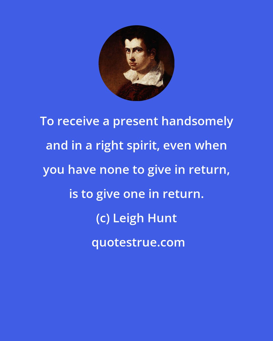 Leigh Hunt: To receive a present handsomely and in a right spirit, even when you have none to give in return, is to give one in return.