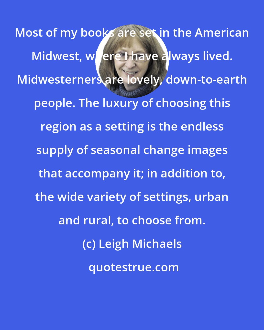Leigh Michaels: Most of my books are set in the American Midwest, where I have always lived. Midwesterners are lovely, down-to-earth people. The luxury of choosing this region as a setting is the endless supply of seasonal change images that accompany it; in addition to, the wide variety of settings, urban and rural, to choose from.