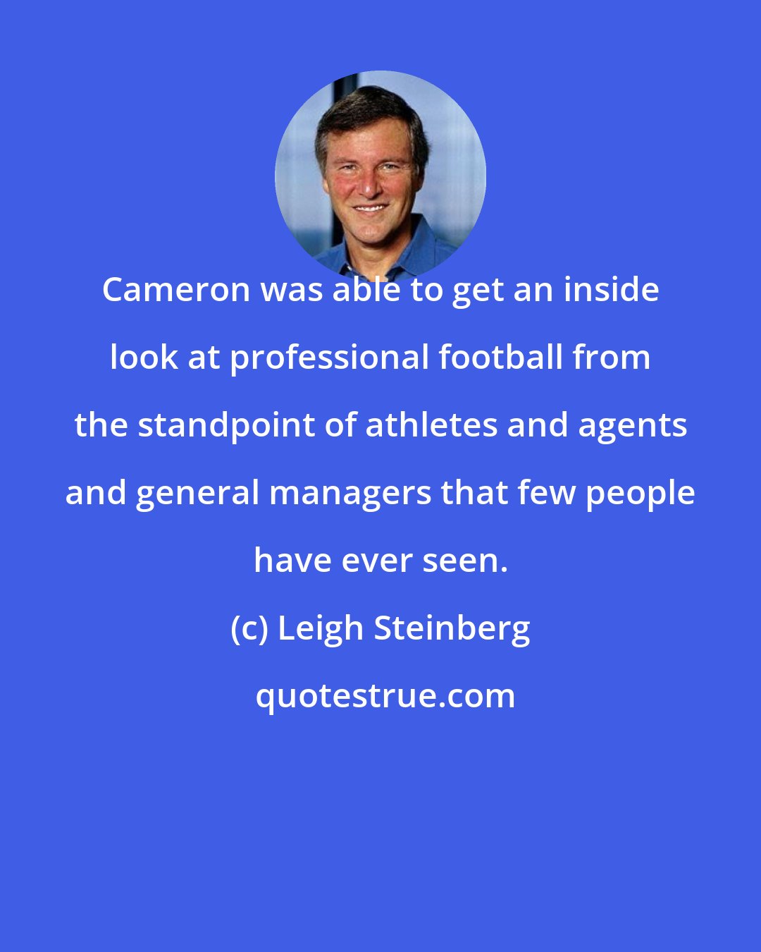 Leigh Steinberg: Cameron was able to get an inside look at professional football from the standpoint of athletes and agents and general managers that few people have ever seen.