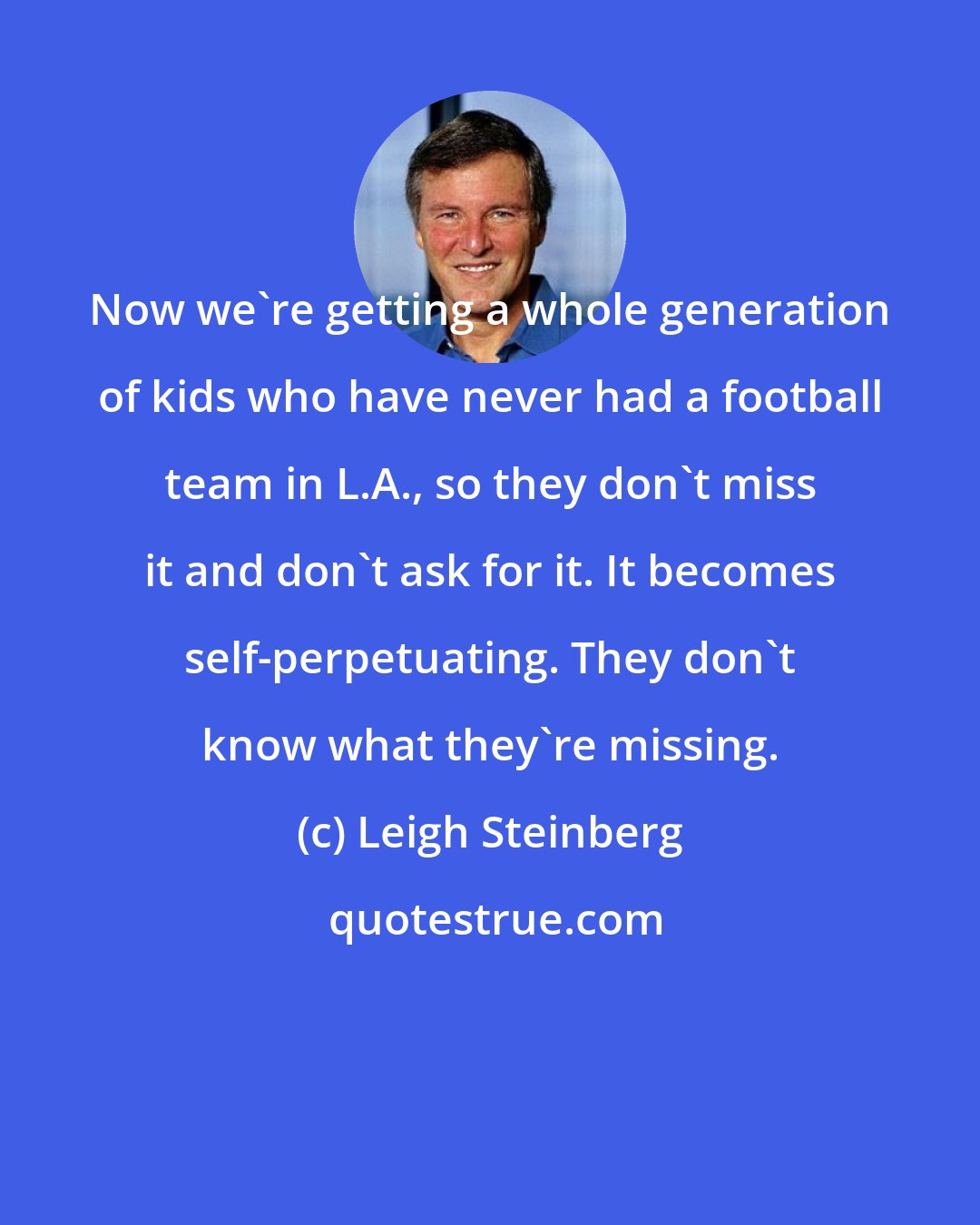 Leigh Steinberg: Now we're getting a whole generation of kids who have never had a football team in L.A., so they don't miss it and don't ask for it. It becomes self-perpetuating. They don't know what they're missing.