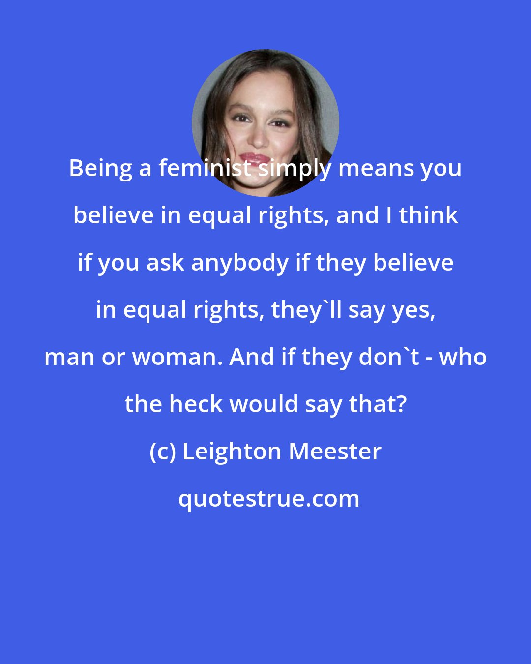 Leighton Meester: Being a feminist simply means you believe in equal rights, and I think if you ask anybody if they believe in equal rights, they'll say yes, man or woman. And if they don't - who the heck would say that?