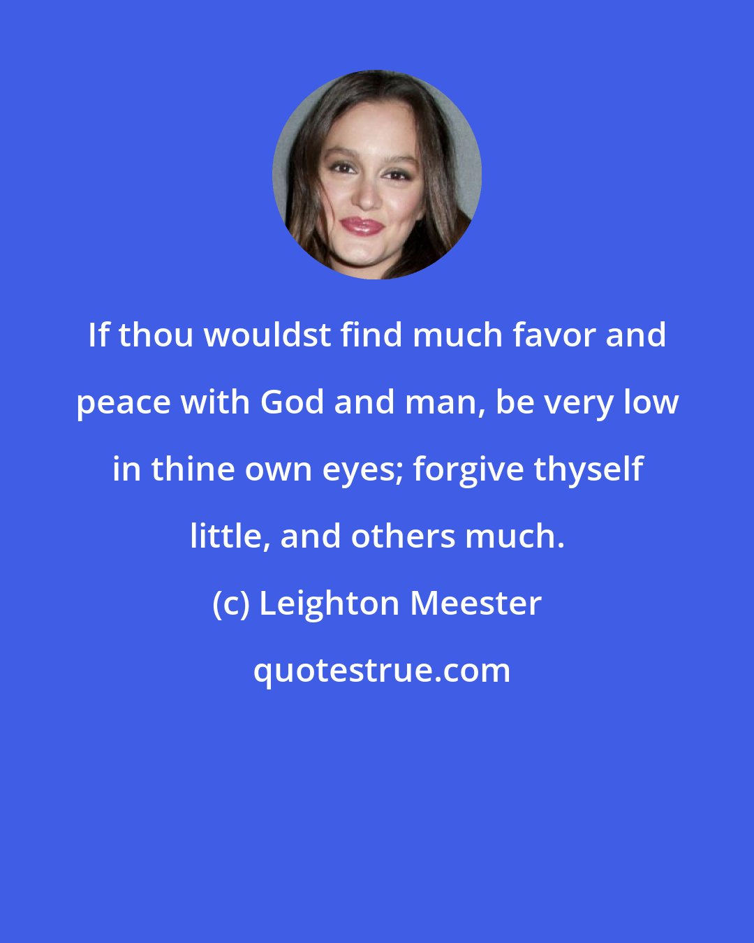 Leighton Meester: If thou wouldst find much favor and peace with God and man, be very low in thine own eyes; forgive thyself little, and others much.