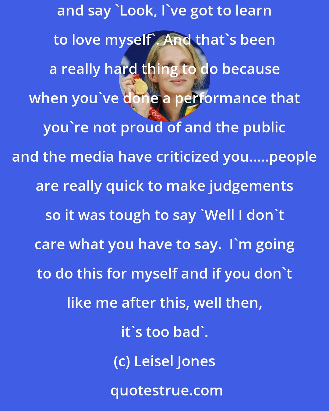 Leisel Jones: It took a lot of guts to change it and say 'I don't like the life that I'm living and I don't like the swimmer I am', so let's change it completely and say 'Look, I've got to learn to love myself'. And that's been a really hard thing to do because when you've done a performance that you're not proud of and the public and the media have criticized you.....people are really quick to make judgements so it was tough to say 'Well I don't care what you have to say.  I'm going to do this for myself and if you don't like me after this, well then, it's too bad'.