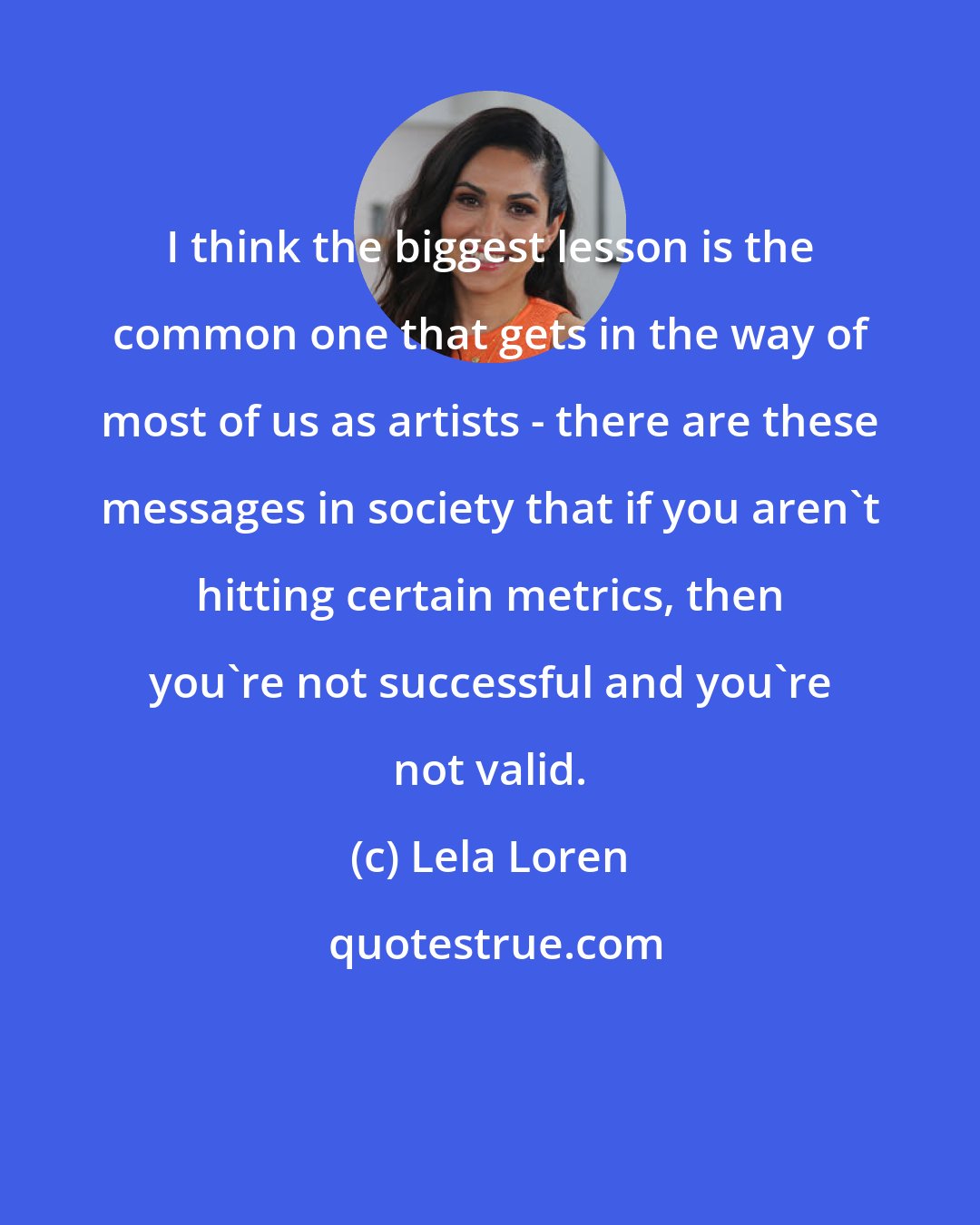 Lela Loren: I think the biggest lesson is the common one that gets in the way of most of us as artists - there are these messages in society that if you aren't hitting certain metrics, then you're not successful and you're not valid.