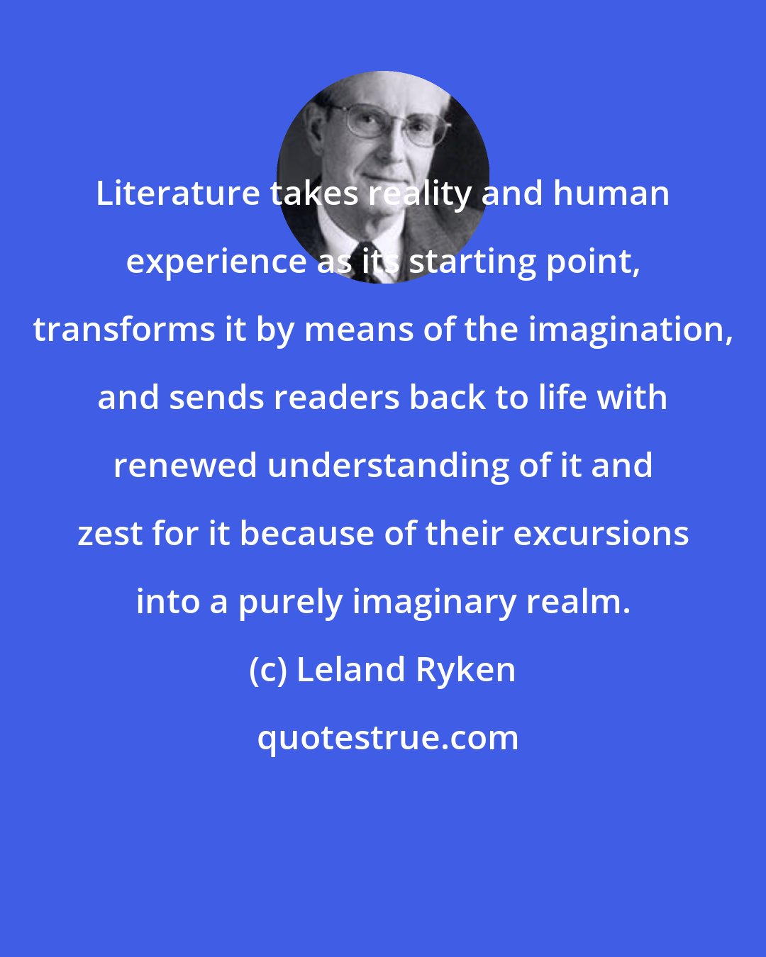 Leland Ryken: Literature takes reality and human experience as its starting point, transforms it by means of the imagination, and sends readers back to life with renewed understanding of it and zest for it because of their excursions into a purely imaginary realm.