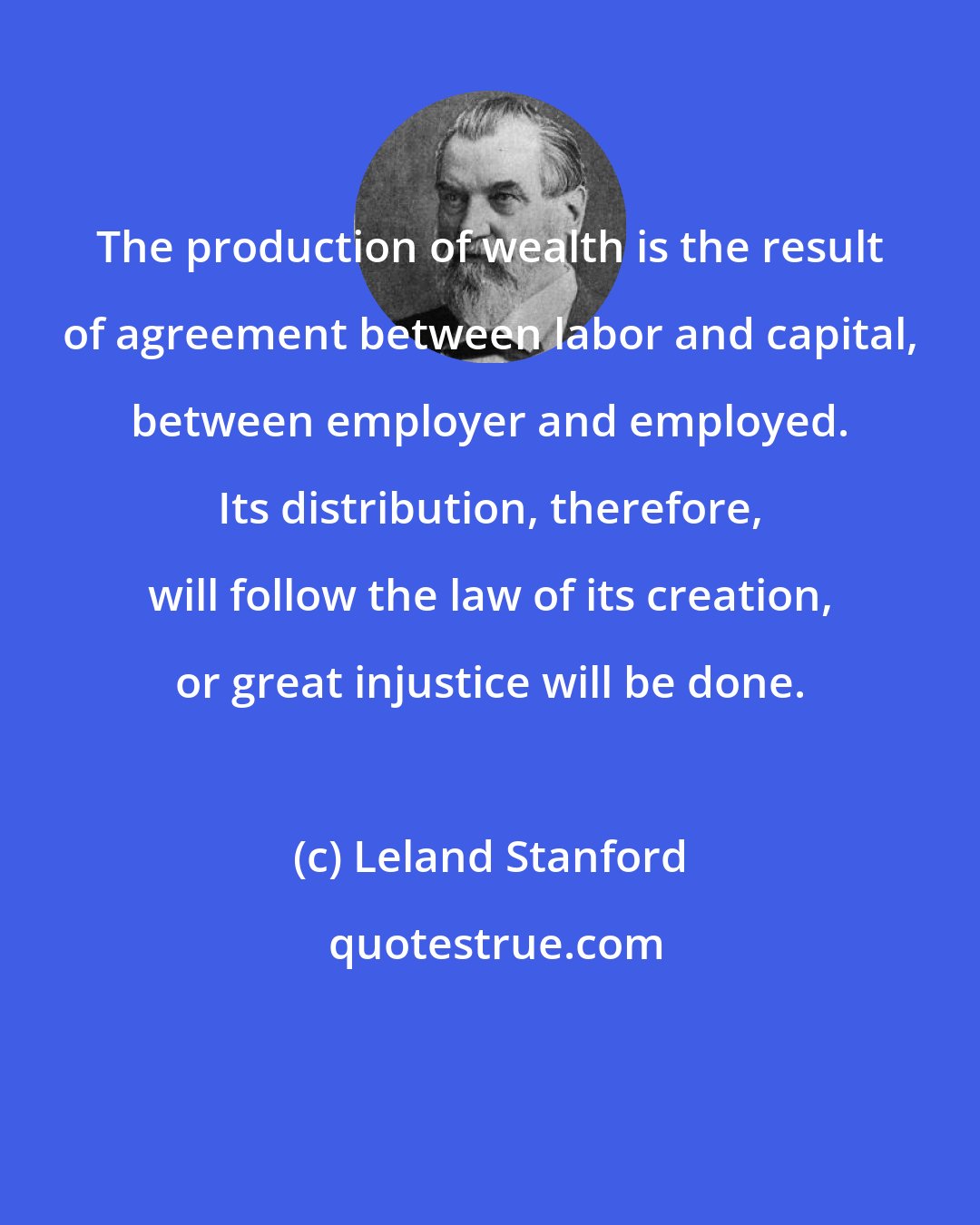 Leland Stanford: The production of wealth is the result of agreement between labor and capital, between employer and employed. Its distribution, therefore, will follow the law of its creation, or great injustice will be done.