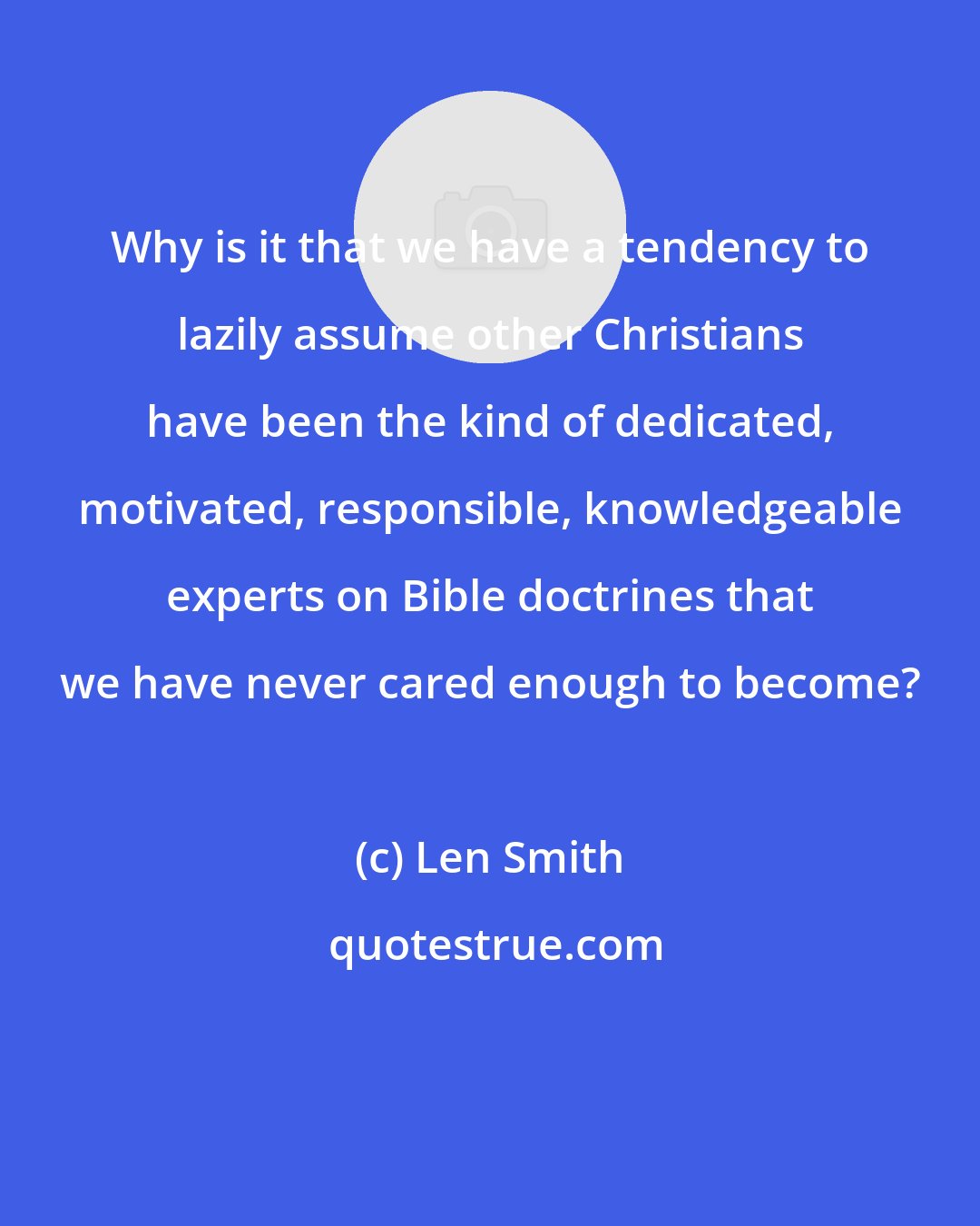 Len Smith: Why is it that we have a tendency to lazily assume other Christians have been the kind of dedicated, motivated, responsible, knowledgeable experts on Bible doctrines that we have never cared enough to become?