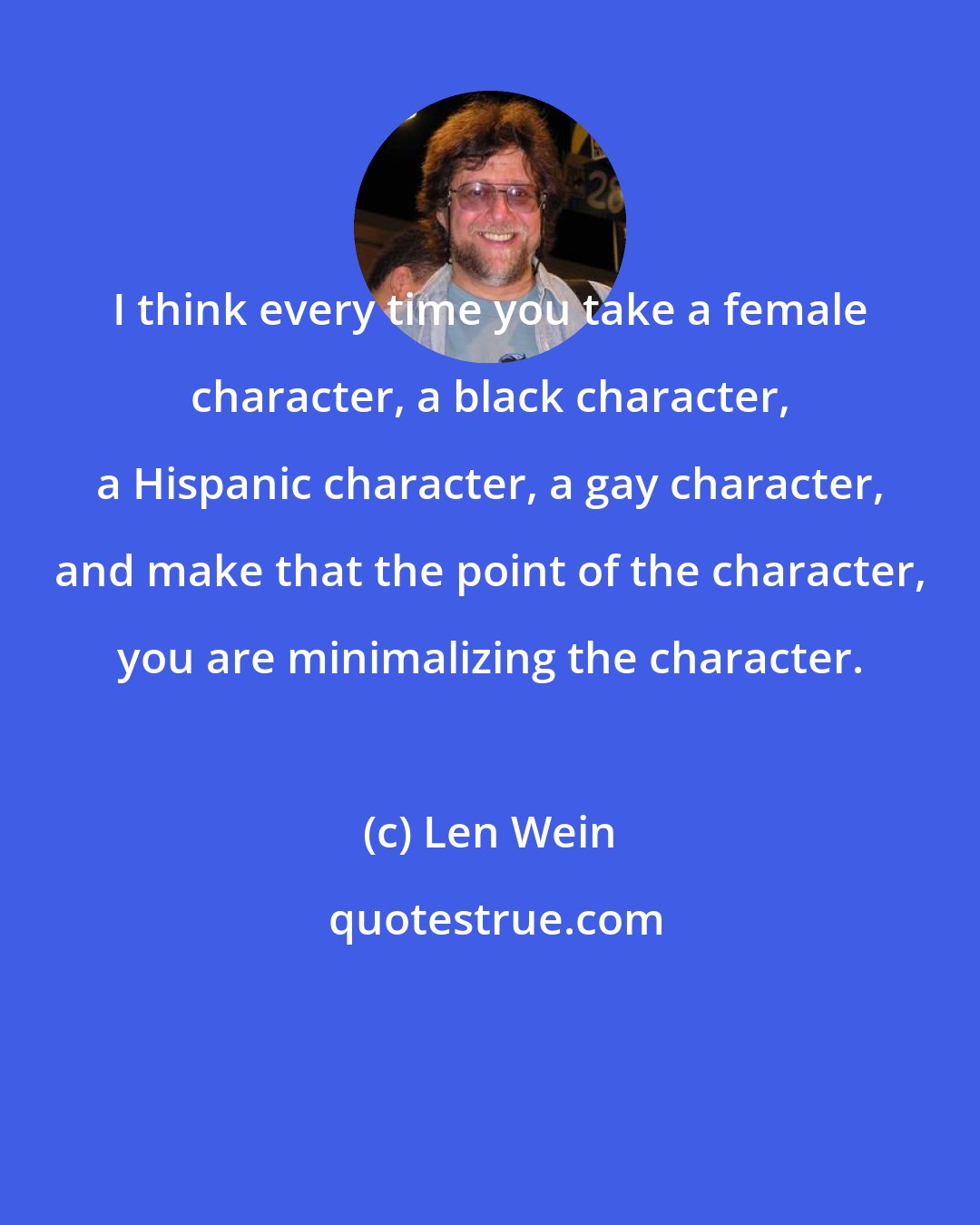 Len Wein: I think every time you take a female character, a black character, a Hispanic character, a gay character, and make that the point of the character, you are minimalizing the character.