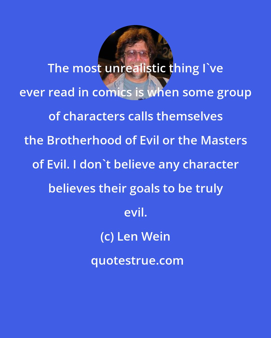 Len Wein: The most unrealistic thing I've ever read in comics is when some group of characters calls themselves the Brotherhood of Evil or the Masters of Evil. I don't believe any character believes their goals to be truly evil.