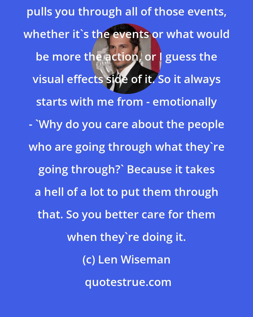 Len Wiseman: I think that it drives from an emotional connection with everybody that pulls you through all of those events, whether it's the events or what would be more the action, or I guess the visual effects side of it. So it always starts with me from - emotionally - 'Why do you care about the people who are going through what they're going through?' Because it takes a hell of a lot to put them through that. So you better care for them when they're doing it.