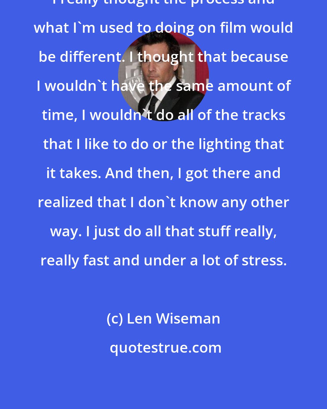 Len Wiseman: I really thought the process and what I'm used to doing on film would be different. I thought that because I wouldn't have the same amount of time, I wouldn't do all of the tracks that I like to do or the lighting that it takes. And then, I got there and realized that I don't know any other way. I just do all that stuff really, really fast and under a lot of stress.