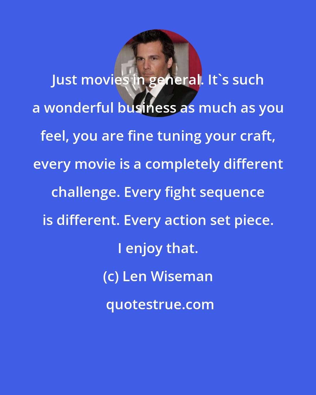 Len Wiseman: Just movies in general. It's such a wonderful business as much as you feel, you are fine tuning your craft, every movie is a completely different challenge. Every fight sequence is different. Every action set piece. I enjoy that.